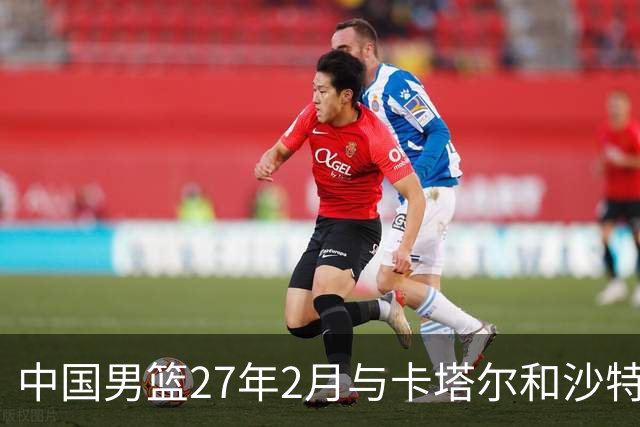 中国男篮27年2月与卡塔尔&沙特进行世预赛 深篮公司征集承办赛区